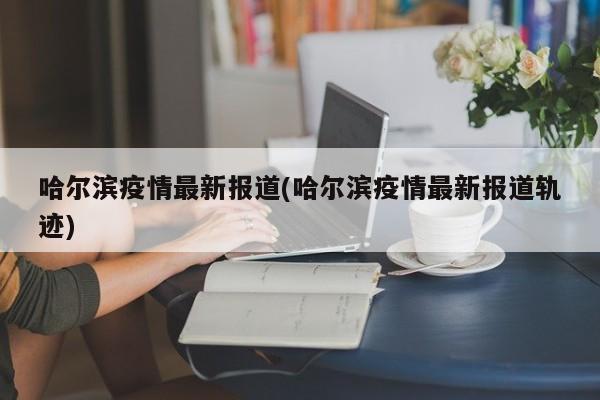 哈尔滨疫情最新报道(哈尔滨疫情最新报道轨迹)