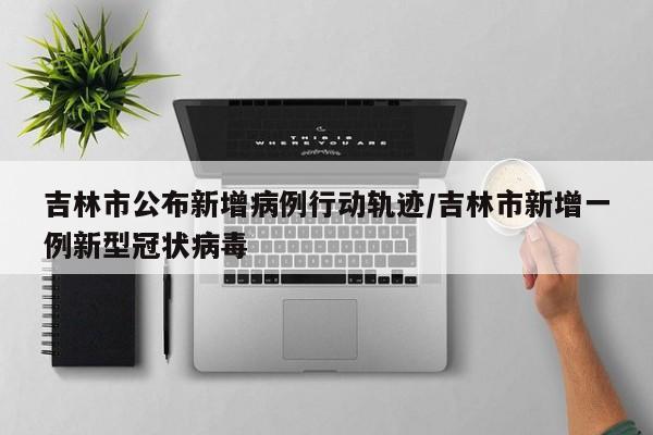 吉林市公布新增病例行动轨迹/吉林市新增一例新型冠状病毒