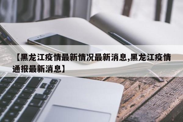 【黑龙江疫情最新情况最新消息,黑龙江疫情通报最新消息】