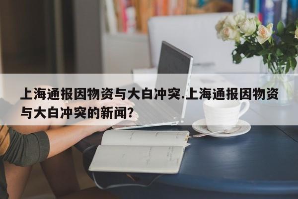上海通报因物资与大白冲突.上海通报因物资与大白冲突的新闻?