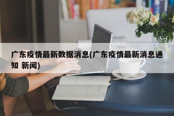 广东疫情最新数据消息(广东疫情最新消息通知 新闻)