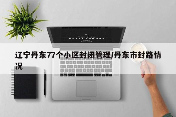 辽宁丹东77个小区封闭管理/丹东市封路情况