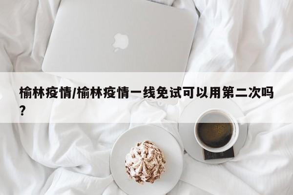 榆林疫情/榆林疫情一线免试可以用第二次吗?