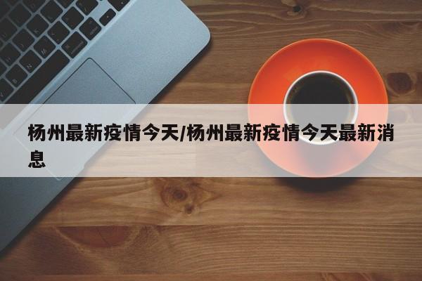 杨州最新疫情今天/杨州最新疫情今天最新消息