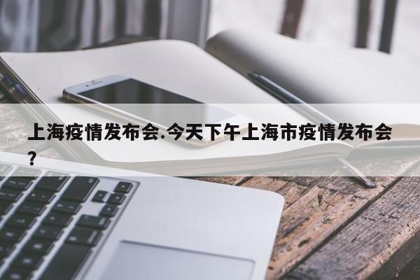 上海疫情发布会.今天下午上海市疫情发布会?