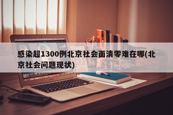 感染超1300例北京社会面清零难在哪(北京社会问题现状)