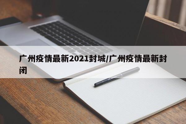 广州疫情最新2021封城/广州疫情最新封闭