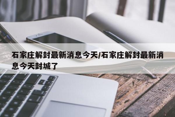 石家庄解封最新消息今天/石家庄解封最新消息今天封城了