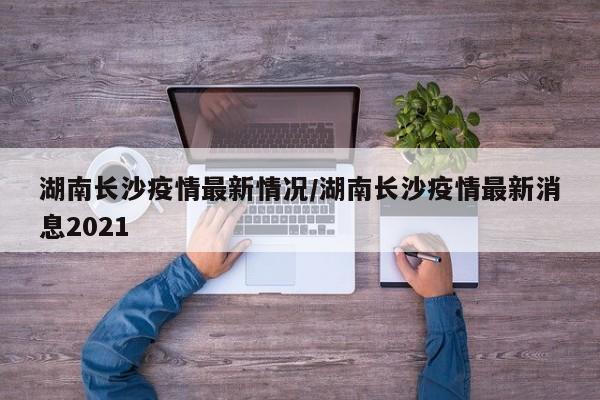 湖南长沙疫情最新情况/湖南长沙疫情最新消息2021