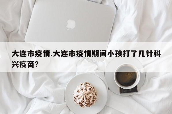 大连市疫情.大连市疫情期间小孩打了几针科兴疫苗?