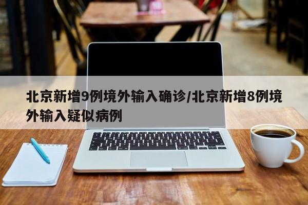 北京新增9例境外输入确诊/北京新增8例境外输入疑似病例