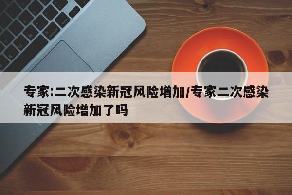 专家:二次感染新冠风险增加/专家二次感染新冠风险增加了吗