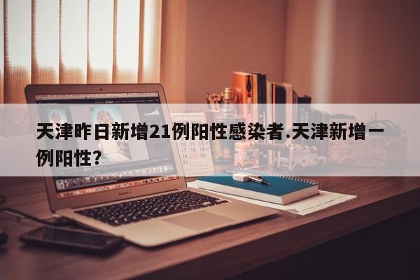 天津昨日新增21例阳性感染者.天津新增一例阳性?