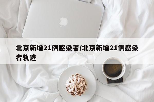 北京新增21例感染者/北京新增21例感染者轨迹