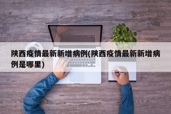 陕西疫情最新新增病例(陕西疫情最新新增病例是哪里)
