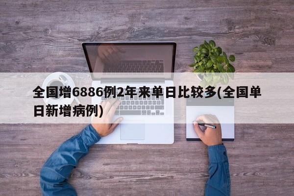 全国增6886例2年来单日比较多(全国单日新增病例)