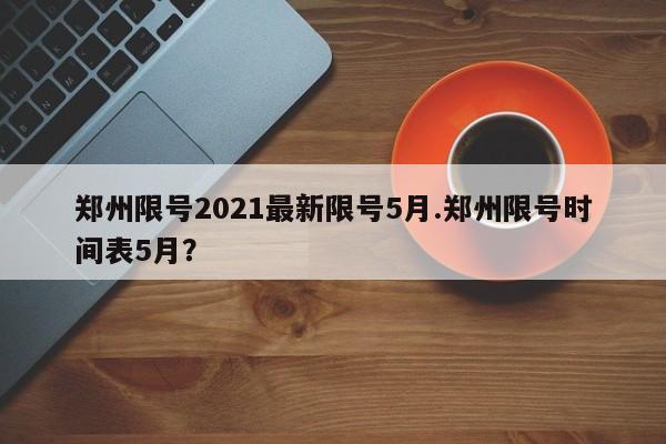 郑州限号2021最新限号5月.郑州限号时间表5月?