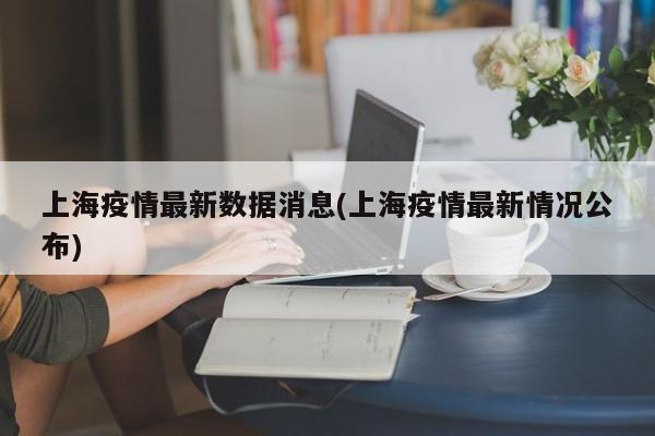 上海疫情最新数据消息(上海疫情最新情况公布)
