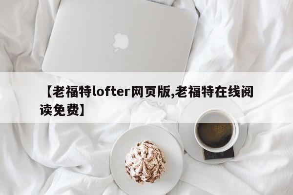 【老福特lofter网页版,老福特在线阅读免费】