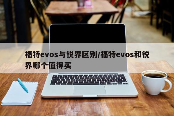 福特evos与锐界区别/福特evos和锐界哪个值得买
