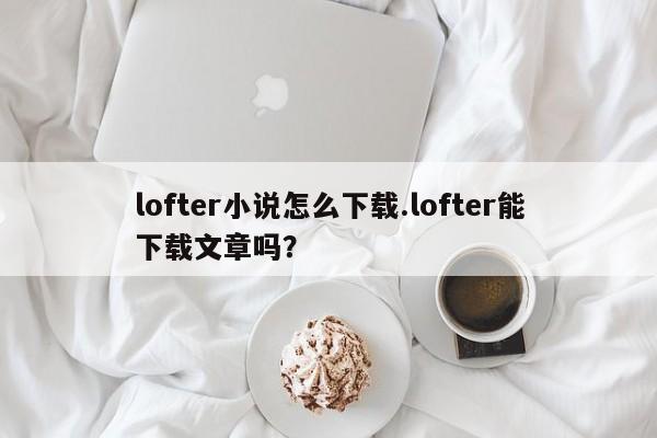 lofter小说怎么下载.lofter能下载文章吗?