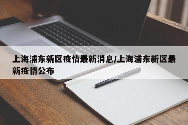 上海浦东新区疫情最新消息/上海浦东新区最新疫情公布