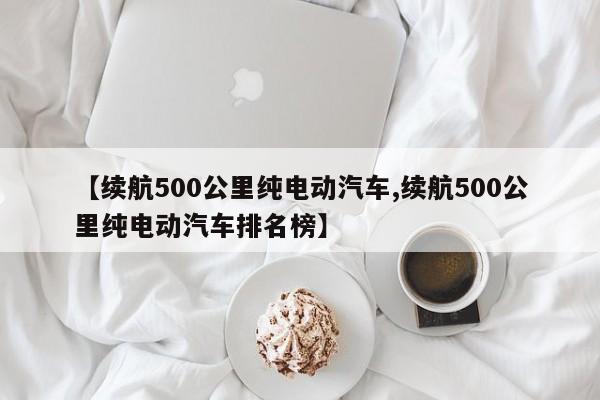 【续航500公里纯电动汽车,续航500公里纯电动汽车排名榜】